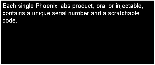 Text Box: Each single Phoenix labs product, oral or injectable, contains a unique serial number and a scratchable code.